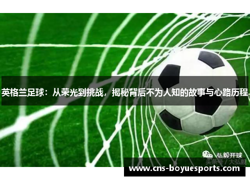 英格兰足球：从荣光到挑战，揭秘背后不为人知的故事与心路历程