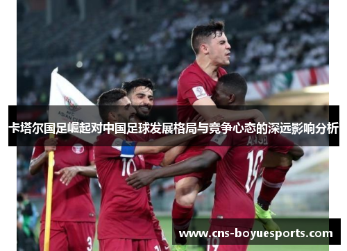 卡塔尔国足崛起对中国足球发展格局与竞争心态的深远影响分析 卡塔尔国足崛起对中国足球发展格局与竞争心态的深远影响分析