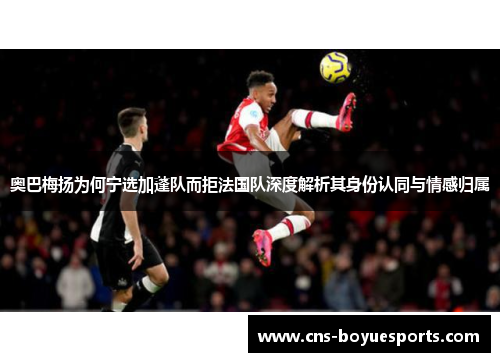 奥巴梅扬为何宁选加蓬队而拒法国队深度解析其身份认同与情感归属 奥巴梅扬为何宁选加蓬队而拒法国队深度解析其身份认同与情感归属