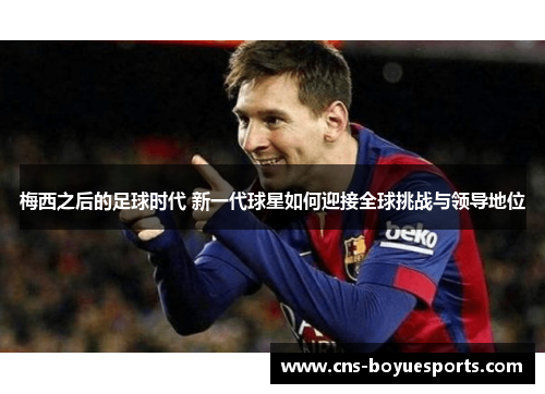 梅西之后的足球时代 新一代球星如何迎接全球挑战与领导地位 梅西之后的足球时代 新一代球星如何迎接全球挑战与领导地位