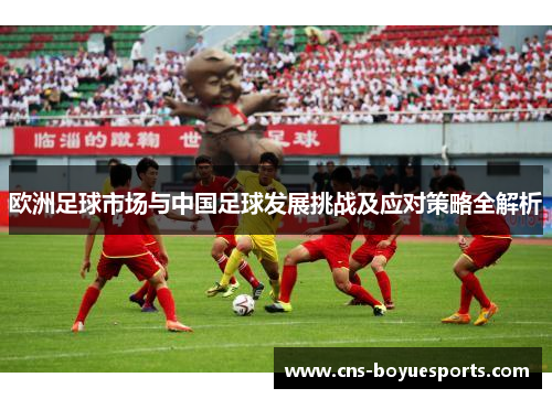 欧洲足球市场与中国足球发展挑战及应对策略全解析 欧洲足球市场与中国足球发展挑战及应对策略全解析