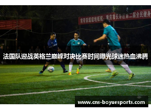 法国队迎战英格兰巅峰对决比赛时间曝光球迷热血沸腾 法国队迎战英格兰巅峰对决比赛时间曝光球迷热血沸腾
