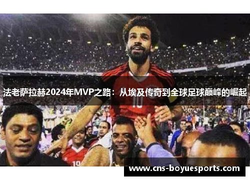 法老萨拉赫2024年MVP之路:从埃及传奇到全球足球巅峰的崛起 法老萨拉赫2024年MVP之路:从埃及传奇到全球足球巅峰的崛起