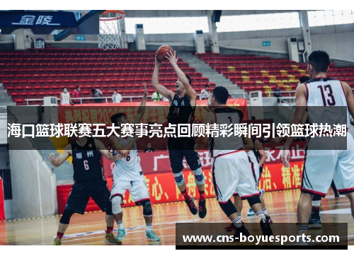 海口篮球联赛五大赛事亮点回顾精彩瞬间引领篮球热潮 海口篮球联赛五大赛事亮点回顾精彩瞬间引领篮球热潮