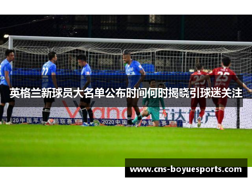 英格兰新球员大名单公布时间何时揭晓引球迷关注 英格兰新球员大名单公布时间何时揭晓引球迷关注