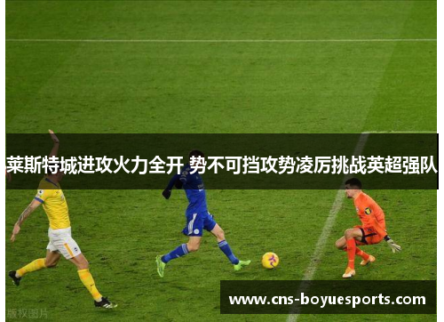 莱斯特城进攻火力全开 势不可挡攻势凌厉挑战英超强队 莱斯特城进攻火力全开 势不可挡攻势凌厉挑战英超强队