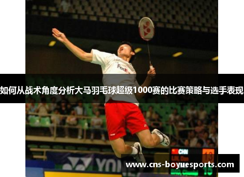 如何从战术角度分析大马羽毛球超级1000赛的比赛策略与选手表现
