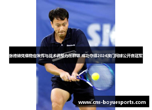 张德培凭借稳定发挥与战术调整力压群雄 成功夺得2024澳门网球公开赛冠军
