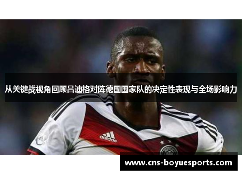 从关键战视角回顾吕迪格对阵德国国家队的决定性表现与全场影响力 从关键战视角回顾吕迪格对阵德国国家队的决定性表现与全场影响力