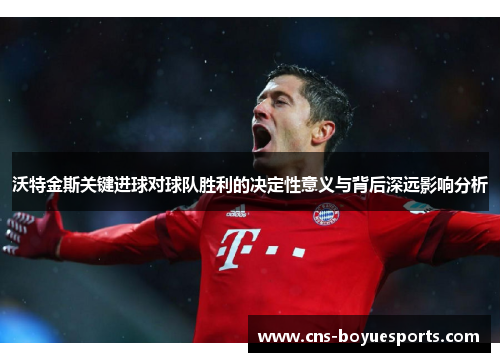 沃特金斯关键进球对球队胜利的决定性意义与背后深远影响分析