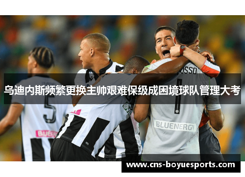 乌迪内斯频繁更换主帅艰难保级成困境球队管理大考 乌迪内斯频繁更换主帅艰难保级成困境球队管理大考