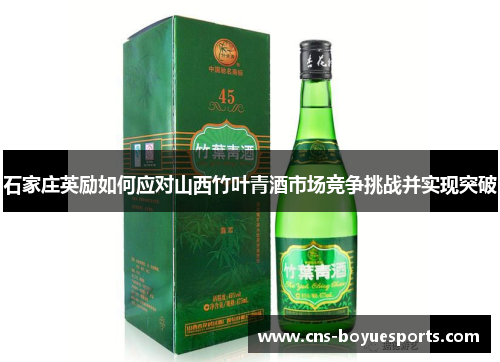 石家庄英励如何应对山西竹叶青酒市场竞争挑战并实现突破