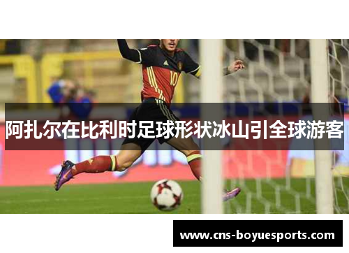 阿扎尔在比利时足球形状冰山引全球游客 阿扎尔在比利时足球形状冰山引全球游客